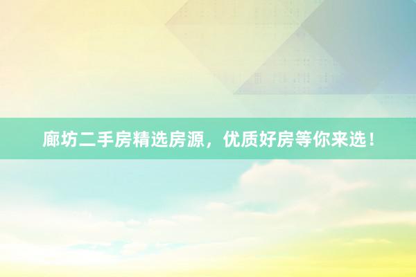 廊坊二手房精选房源，优质好房等你来选！