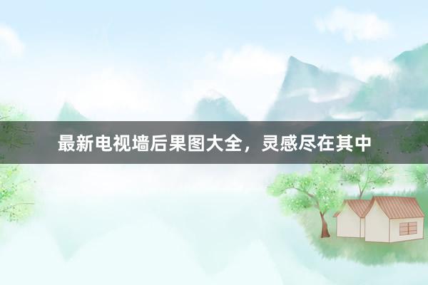 最新电视墙后果图大全，灵感尽在其中