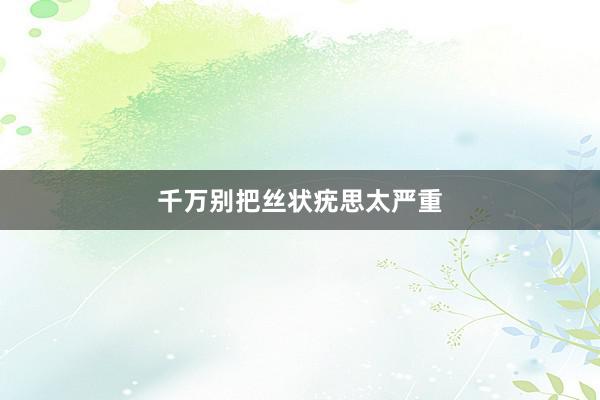 千万别把丝状疣思太严重